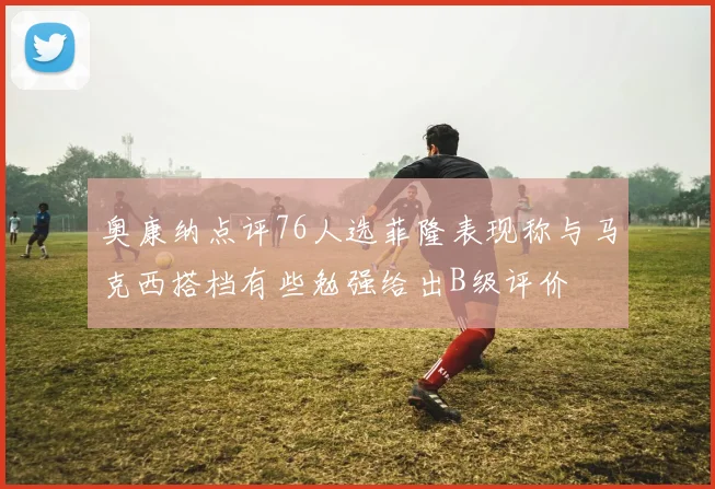 奥康纳点评76人选菲隆表现称与马克西搭档有些勉强给出B级评价