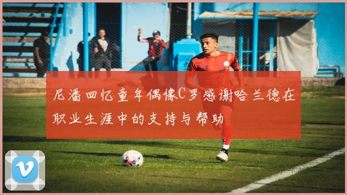 尼潘回忆童年偶像C罗感谢哈兰德在职业生涯中的支持与帮助
