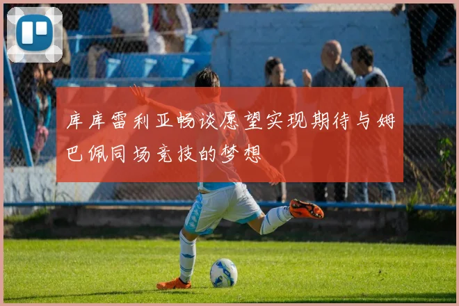 库库雷利亚畅谈愿望实现期待与姆巴佩同场竞技的梦想