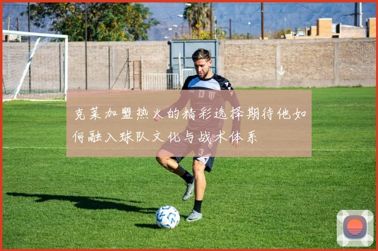 克莱加盟热火的精彩选择期待他如何融入球队文化与战术体系