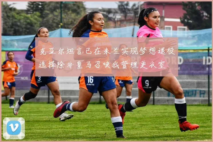 克亚尔坦言已在米兰实现梦想退役选择除非皇马召唤我管理更衣室