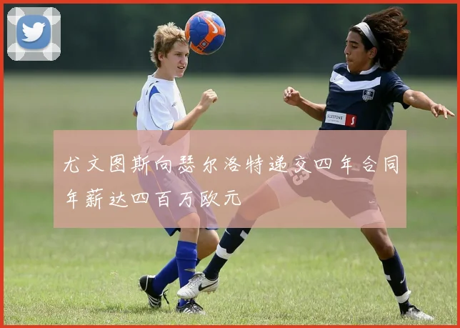 尤文图斯向瑟尔洛特递交四年合同年薪达四百万欧元
