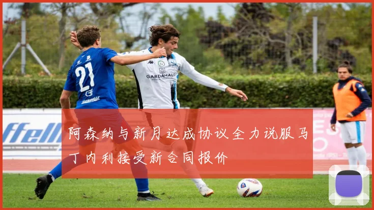 阿森纳与新月达成协议全力说服马丁内利接受新合同报价