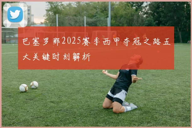 巴塞罗那2025赛季西甲夺冠之路五大关键时刻解析