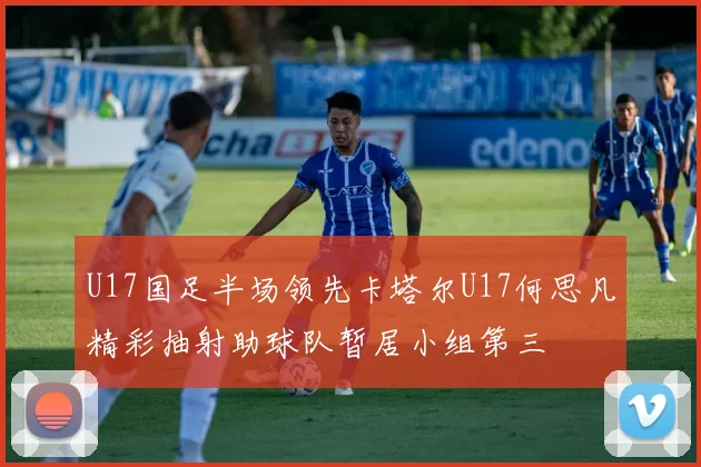 U17国足半场领先卡塔尔U17何思凡精彩抽射助球队暂居小组第三