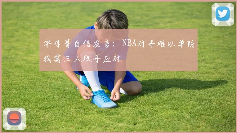 字母哥自信发言：NBA对手难以单防我需三人联手应对