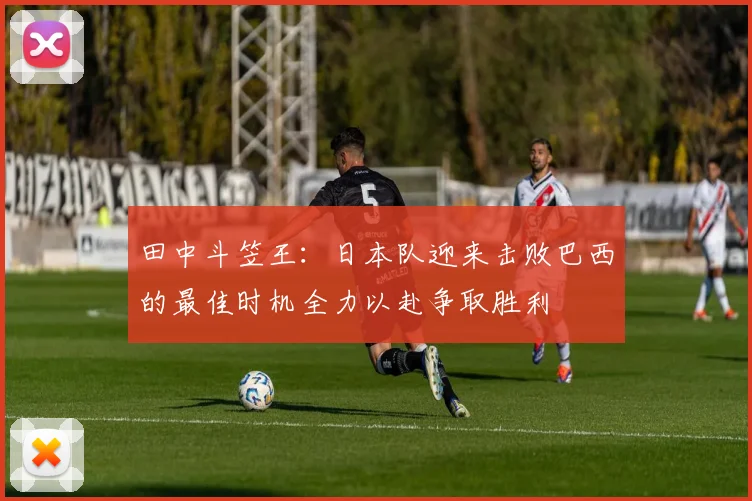 田中斗笠王：日本队迎来击败巴西的最佳时机全力以赴争取胜利