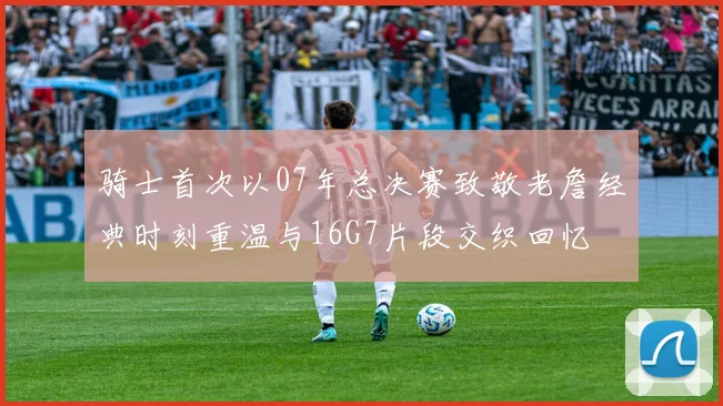骑士首次以07年总决赛致敬老詹经典时刻重温与16G7片段交织回忆