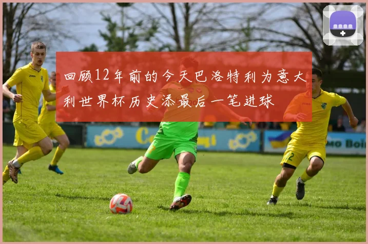 回顾12年前的今天巴洛特利为意大利世界杯历史添最后一笔进球