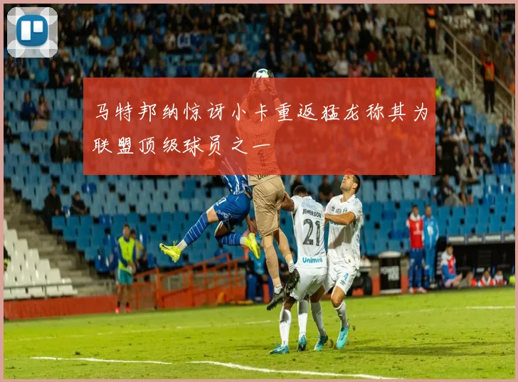 马特邦纳惊讶小卡重返猛龙称其为联盟顶级球员之一