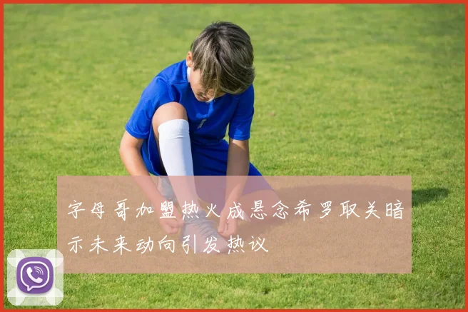 字母哥加盟热火成悬念希罗取关暗示未来动向引发热议
