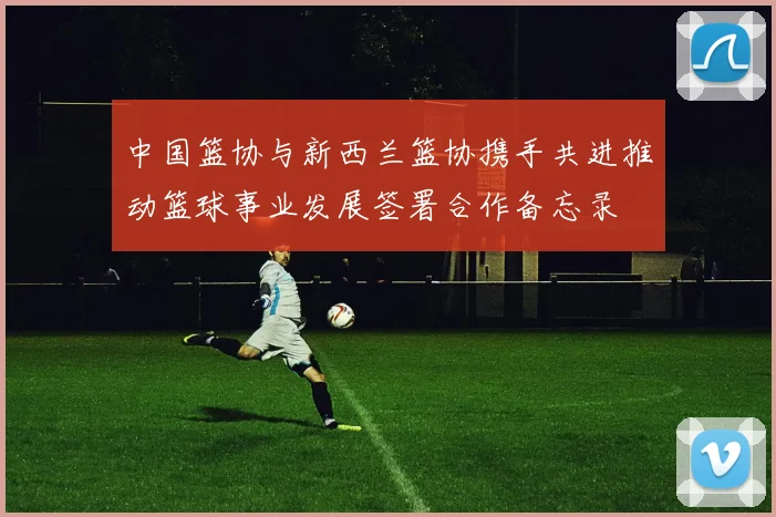 中国篮协与新西兰篮协携手共进推动篮球事业发展签署合作备忘录