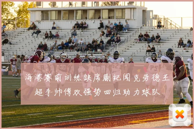 海港赛前训练缺席蒯纪闻克劳德王燊超李帅傅欢强势回归助力球队