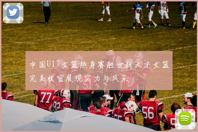 中国U17女篮热身赛胜世新大学女篮完美收官展现实力与风采