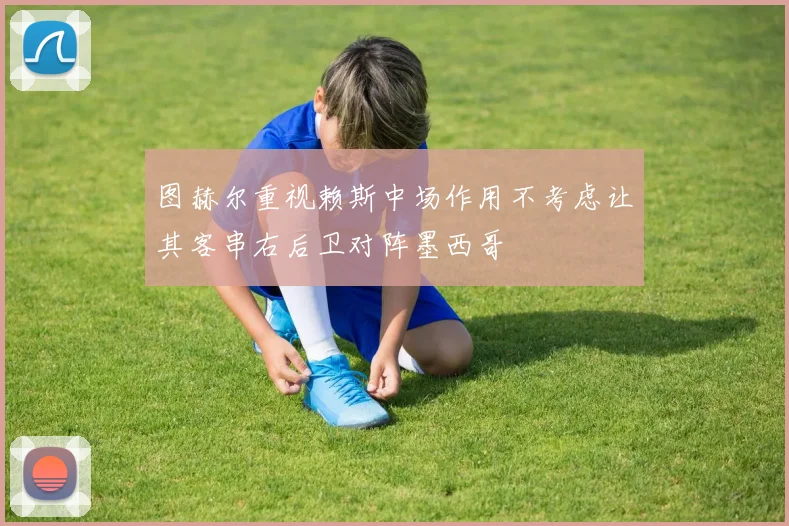 图赫尔重视赖斯中场作用不考虑让其客串右后卫对阵墨西哥
