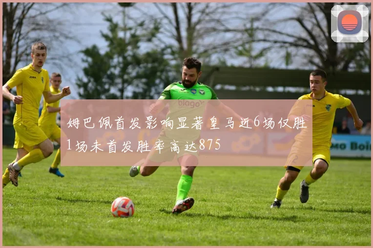 姆巴佩首发影响显著皇马近6场仅胜1场未首发胜率高达875
