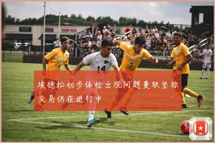 埃德松初步体检出现问题曼联坚称交易仍在进行中