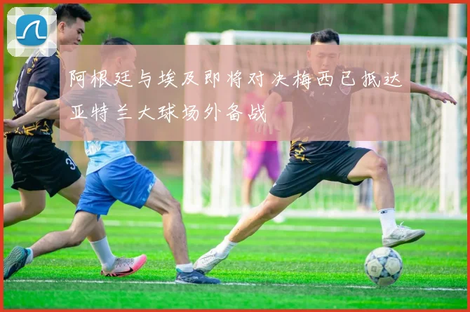 阿根廷与埃及即将对决梅西已抵达亚特兰大球场外备战