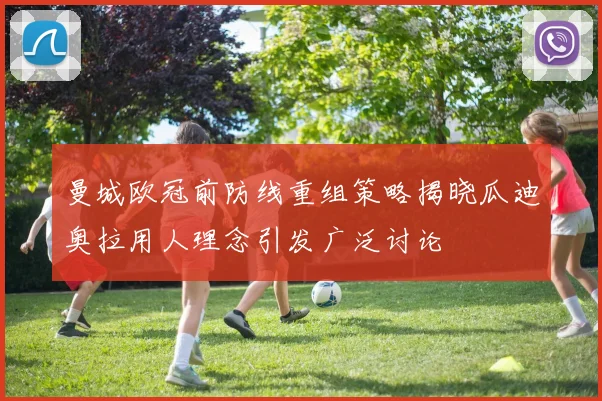 曼城欧冠前防线重组策略揭晓瓜迪奥拉用人理念引发广泛讨论