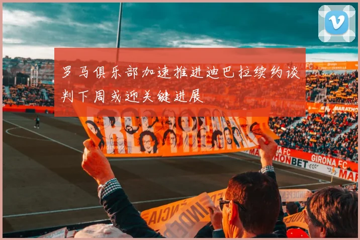 罗马俱乐部加速推进迪巴拉续约谈判下周或迎关键进展