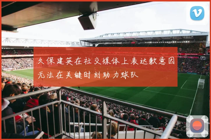 久保建英在社交媒体上表达歉意因无法在关键时刻助力球队