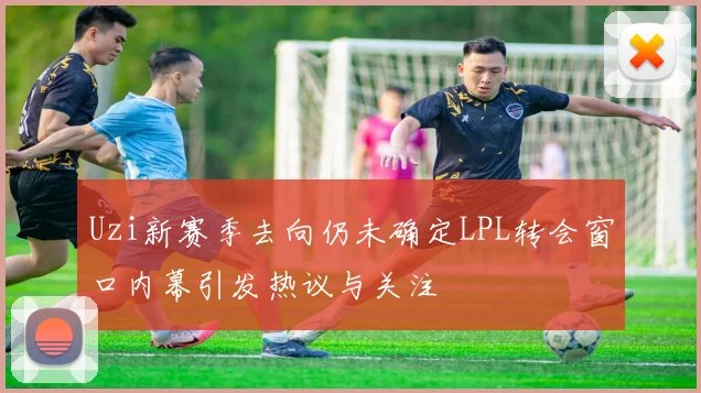 Uzi新赛季去向仍未确定LPL转会窗口内幕引发热议与关注