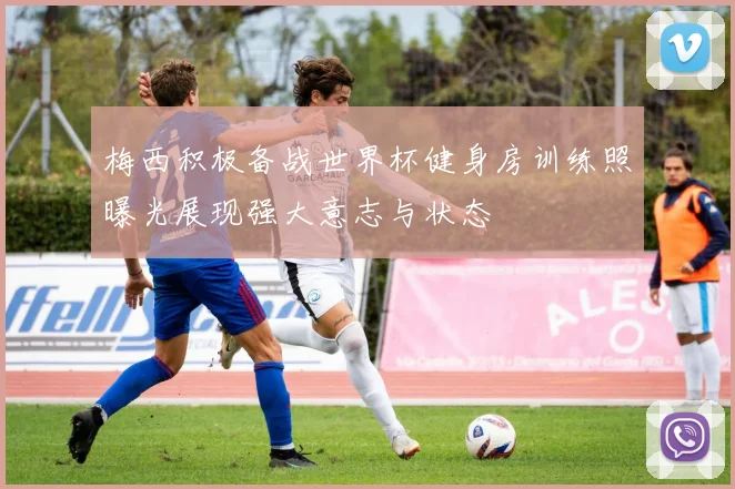 梅西积极备战世界杯健身房训练照曝光展现强大意志与状态